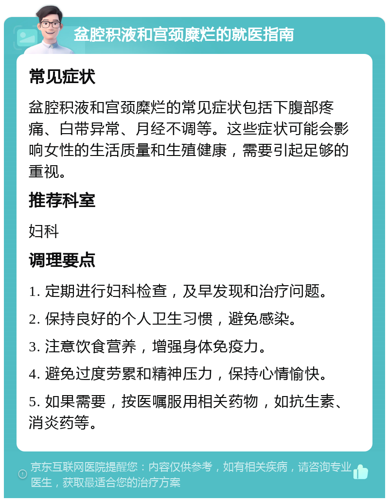 盆腔积液和宫颈糜烂的就医指南 常见症状 盆腔积液和宫颈糜烂的常见症状包括下腹部疼痛、白带异常、月经不调等。这些症状可能会影响女性的生活质量和生殖健康，需要引起足够的重视。 推荐科室 妇科 调理要点 1. 定期进行妇科检查，及早发现和治疗问题。 2. 保持良好的个人卫生习惯，避免感染。 3. 注意饮食营养，增强身体免疫力。 4. 避免过度劳累和精神压力，保持心情愉快。 5. 如果需要，按医嘱服用相关药物，如抗生素、消炎药等。