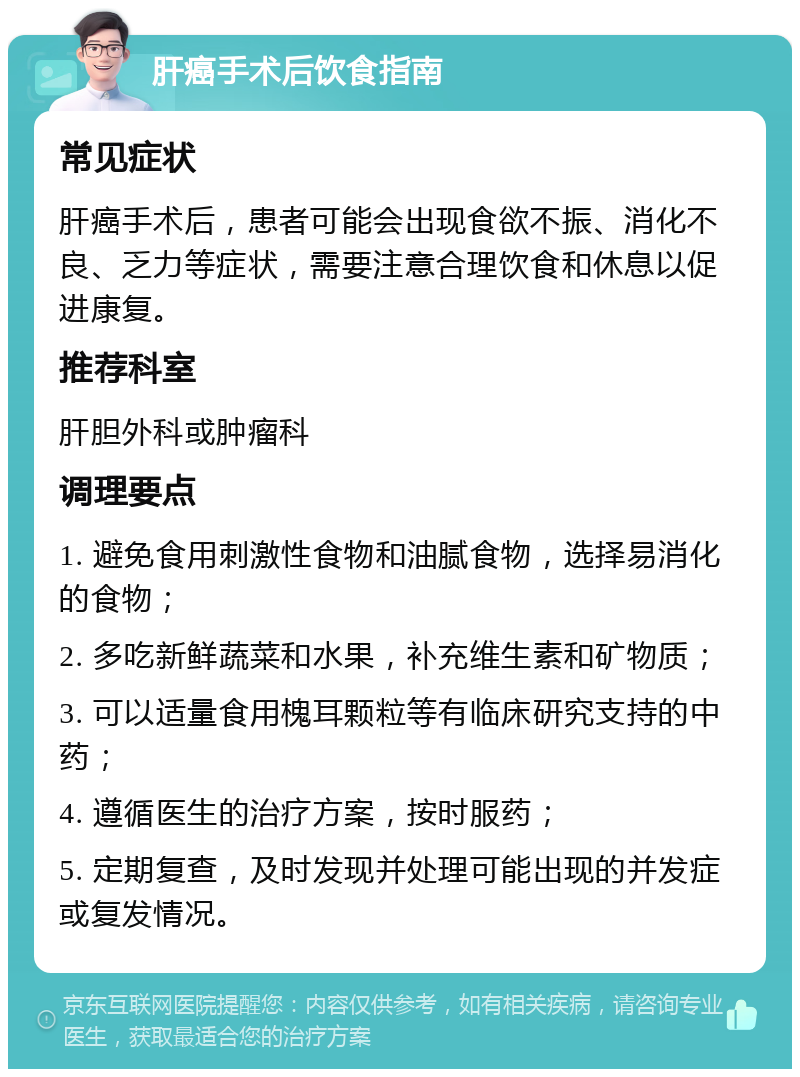 肝癌手术后饮食指南 常见症状 肝癌手术后，患者可能会出现食欲不振、消化不良、乏力等症状，需要注意合理饮食和休息以促进康复。 推荐科室 肝胆外科或肿瘤科 调理要点 1. 避免食用刺激性食物和油腻食物，选择易消化的食物； 2. 多吃新鲜蔬菜和水果，补充维生素和矿物质； 3. 可以适量食用槐耳颗粒等有临床研究支持的中药； 4. 遵循医生的治疗方案，按时服药； 5. 定期复查，及时发现并处理可能出现的并发症或复发情况。