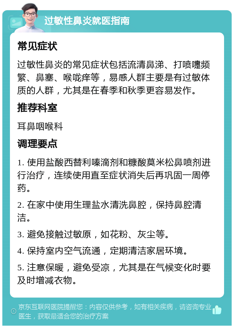 过敏性鼻炎就医指南 常见症状 过敏性鼻炎的常见症状包括流清鼻涕、打喷嚏频繁、鼻塞、喉咙痒等，易感人群主要是有过敏体质的人群，尤其是在春季和秋季更容易发作。 推荐科室 耳鼻咽喉科 调理要点 1. 使用盐酸西替利嗪滴剂和糠酸莫米松鼻喷剂进行治疗，连续使用直至症状消失后再巩固一周停药。 2. 在家中使用生理盐水清洗鼻腔，保持鼻腔清洁。 3. 避免接触过敏原，如花粉、灰尘等。 4. 保持室内空气流通，定期清洁家居环境。 5. 注意保暖，避免受凉，尤其是在气候变化时要及时增减衣物。