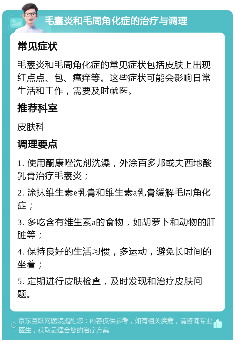 毛囊炎和毛周角化症的治疗与调理 常见症状 毛囊炎和毛周角化症的常见症状包括皮肤上出现红点点、包、瘙痒等。这些症状可能会影响日常生活和工作，需要及时就医。 推荐科室 皮肤科 调理要点 1. 使用酮康唑洗剂洗澡，外涂百多邦或夫西地酸乳膏治疗毛囊炎； 2. 涂抹维生素e乳膏和维生素a乳膏缓解毛周角化症； 3. 多吃含有维生素a的食物，如胡萝卜和动物的肝脏等； 4. 保持良好的生活习惯，多运动，避免长时间的坐着； 5. 定期进行皮肤检查，及时发现和治疗皮肤问题。