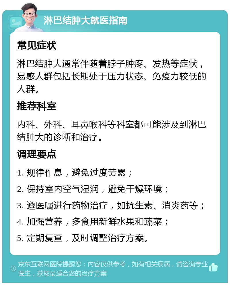 淋巴结肿大就医指南 常见症状 淋巴结肿大通常伴随着脖子肿疼、发热等症状，易感人群包括长期处于压力状态、免疫力较低的人群。 推荐科室 内科、外科、耳鼻喉科等科室都可能涉及到淋巴结肿大的诊断和治疗。 调理要点 1. 规律作息，避免过度劳累； 2. 保持室内空气湿润，避免干燥环境； 3. 遵医嘱进行药物治疗，如抗生素、消炎药等； 4. 加强营养，多食用新鲜水果和蔬菜； 5. 定期复查，及时调整治疗方案。