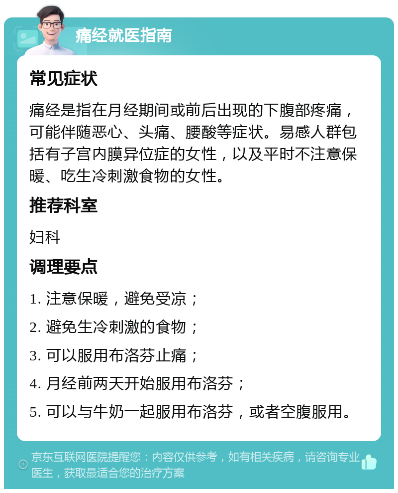 痛经就医指南 常见症状 痛经是指在月经期间或前后出现的下腹部疼痛，可能伴随恶心、头痛、腰酸等症状。易感人群包括有子宫内膜异位症的女性，以及平时不注意保暖、吃生冷刺激食物的女性。 推荐科室 妇科 调理要点 1. 注意保暖，避免受凉； 2. 避免生冷刺激的食物； 3. 可以服用布洛芬止痛； 4. 月经前两天开始服用布洛芬； 5. 可以与牛奶一起服用布洛芬，或者空腹服用。