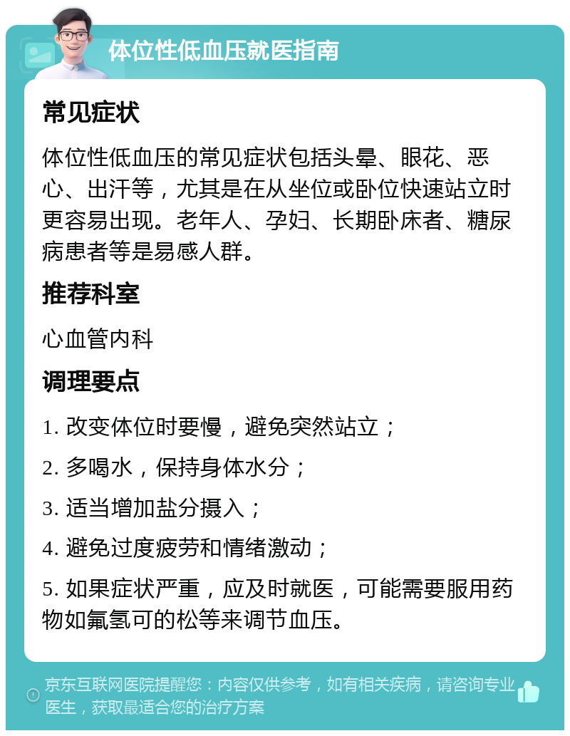 体位性低血压就医指南 常见症状 体位性低血压的常见症状包括头晕、眼花、恶心、出汗等，尤其是在从坐位或卧位快速站立时更容易出现。老年人、孕妇、长期卧床者、糖尿病患者等是易感人群。 推荐科室 心血管内科 调理要点 1. 改变体位时要慢，避免突然站立； 2. 多喝水，保持身体水分； 3. 适当增加盐分摄入； 4. 避免过度疲劳和情绪激动； 5. 如果症状严重，应及时就医，可能需要服用药物如氟氢可的松等来调节血压。