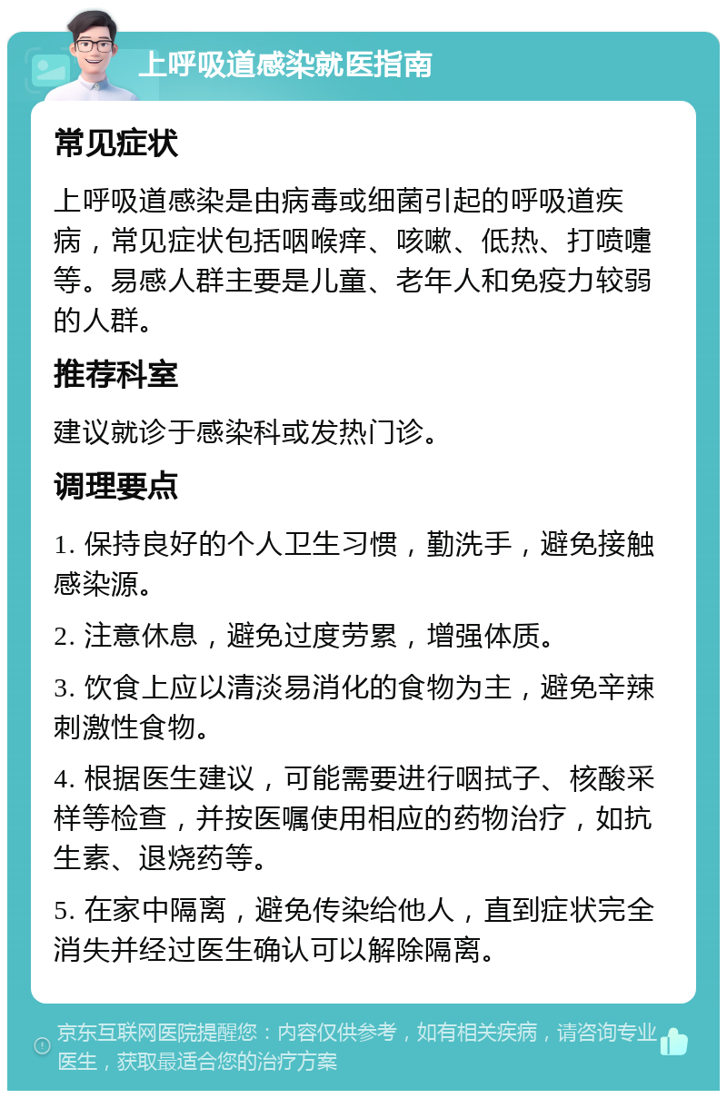 上呼吸道感染就医指南 常见症状 上呼吸道感染是由病毒或细菌引起的呼吸道疾病，常见症状包括咽喉痒、咳嗽、低热、打喷嚏等。易感人群主要是儿童、老年人和免疫力较弱的人群。 推荐科室 建议就诊于感染科或发热门诊。 调理要点 1. 保持良好的个人卫生习惯，勤洗手，避免接触感染源。 2. 注意休息，避免过度劳累，增强体质。 3. 饮食上应以清淡易消化的食物为主，避免辛辣刺激性食物。 4. 根据医生建议，可能需要进行咽拭子、核酸采样等检查，并按医嘱使用相应的药物治疗，如抗生素、退烧药等。 5. 在家中隔离，避免传染给他人，直到症状完全消失并经过医生确认可以解除隔离。