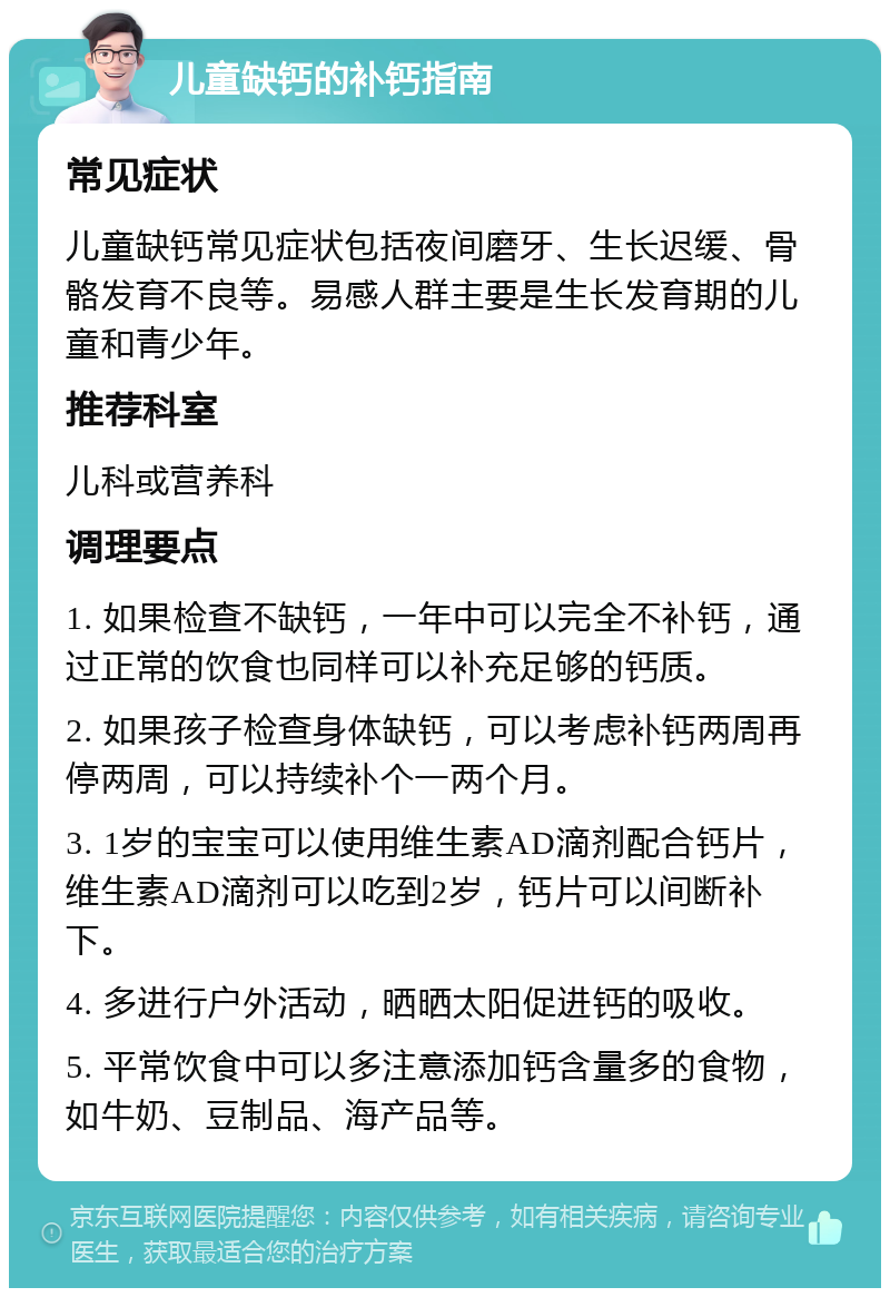 儿童缺钙的补钙指南 常见症状 儿童缺钙常见症状包括夜间磨牙、生长迟缓、骨骼发育不良等。易感人群主要是生长发育期的儿童和青少年。 推荐科室 儿科或营养科 调理要点 1. 如果检查不缺钙，一年中可以完全不补钙，通过正常的饮食也同样可以补充足够的钙质。 2. 如果孩子检查身体缺钙，可以考虑补钙两周再停两周，可以持续补个一两个月。 3. 1岁的宝宝可以使用维生素AD滴剂配合钙片，维生素AD滴剂可以吃到2岁，钙片可以间断补下。 4. 多进行户外活动，晒晒太阳促进钙的吸收。 5. 平常饮食中可以多注意添加钙含量多的食物，如牛奶、豆制品、海产品等。