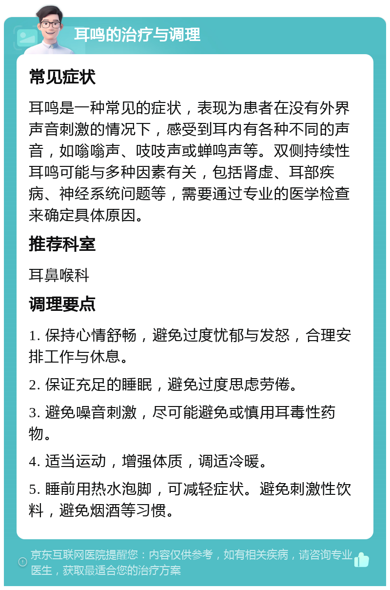 耳鸣的治疗与调理 常见症状 耳鸣是一种常见的症状，表现为患者在没有外界声音刺激的情况下，感受到耳内有各种不同的声音，如嗡嗡声、吱吱声或蝉鸣声等。双侧持续性耳鸣可能与多种因素有关，包括肾虚、耳部疾病、神经系统问题等，需要通过专业的医学检查来确定具体原因。 推荐科室 耳鼻喉科 调理要点 1. 保持心情舒畅，避免过度忧郁与发怒，合理安排工作与休息。 2. 保证充足的睡眠，避免过度思虑劳倦。 3. 避免噪音刺激，尽可能避免或慎用耳毒性药物。 4. 适当运动，增强体质，调适冷暖。 5. 睡前用热水泡脚，可减轻症状。避免刺激性饮料，避免烟酒等习惯。