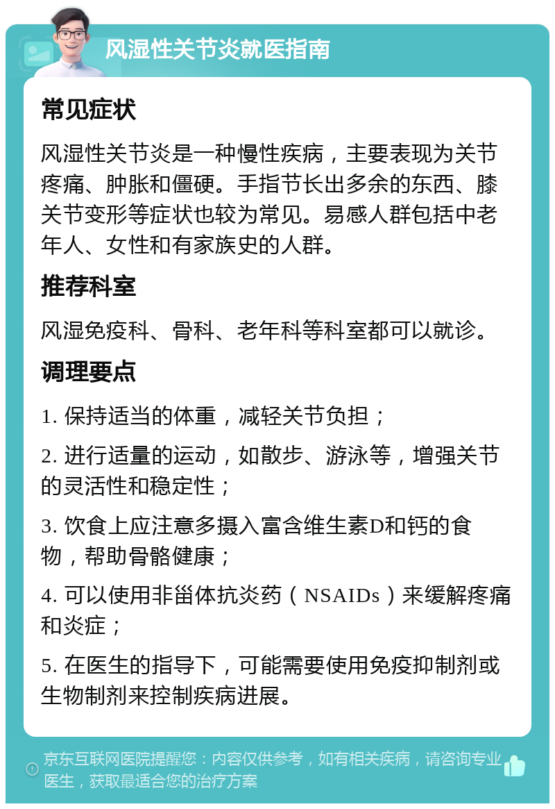 风湿性关节炎就医指南 常见症状 风湿性关节炎是一种慢性疾病，主要表现为关节疼痛、肿胀和僵硬。手指节长出多余的东西、膝关节变形等症状也较为常见。易感人群包括中老年人、女性和有家族史的人群。 推荐科室 风湿免疫科、骨科、老年科等科室都可以就诊。 调理要点 1. 保持适当的体重，减轻关节负担； 2. 进行适量的运动，如散步、游泳等，增强关节的灵活性和稳定性； 3. 饮食上应注意多摄入富含维生素D和钙的食物，帮助骨骼健康； 4. 可以使用非甾体抗炎药（NSAIDs）来缓解疼痛和炎症； 5. 在医生的指导下，可能需要使用免疫抑制剂或生物制剂来控制疾病进展。