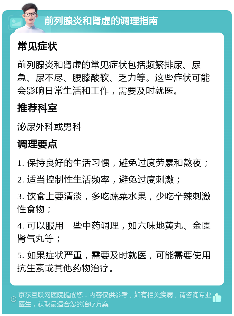 前列腺炎和肾虚的调理指南 常见症状 前列腺炎和肾虚的常见症状包括频繁排尿、尿急、尿不尽、腰膝酸软、乏力等。这些症状可能会影响日常生活和工作，需要及时就医。 推荐科室 泌尿外科或男科 调理要点 1. 保持良好的生活习惯，避免过度劳累和熬夜； 2. 适当控制性生活频率，避免过度刺激； 3. 饮食上要清淡，多吃蔬菜水果，少吃辛辣刺激性食物； 4. 可以服用一些中药调理，如六味地黄丸、金匮肾气丸等； 5. 如果症状严重，需要及时就医，可能需要使用抗生素或其他药物治疗。