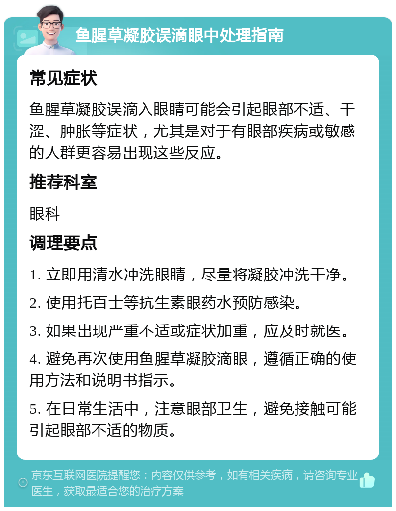 鱼腥草凝胶误滴眼中处理指南 常见症状 鱼腥草凝胶误滴入眼睛可能会引起眼部不适、干涩、肿胀等症状，尤其是对于有眼部疾病或敏感的人群更容易出现这些反应。 推荐科室 眼科 调理要点 1. 立即用清水冲洗眼睛，尽量将凝胶冲洗干净。 2. 使用托百士等抗生素眼药水预防感染。 3. 如果出现严重不适或症状加重，应及时就医。 4. 避免再次使用鱼腥草凝胶滴眼，遵循正确的使用方法和说明书指示。 5. 在日常生活中，注意眼部卫生，避免接触可能引起眼部不适的物质。