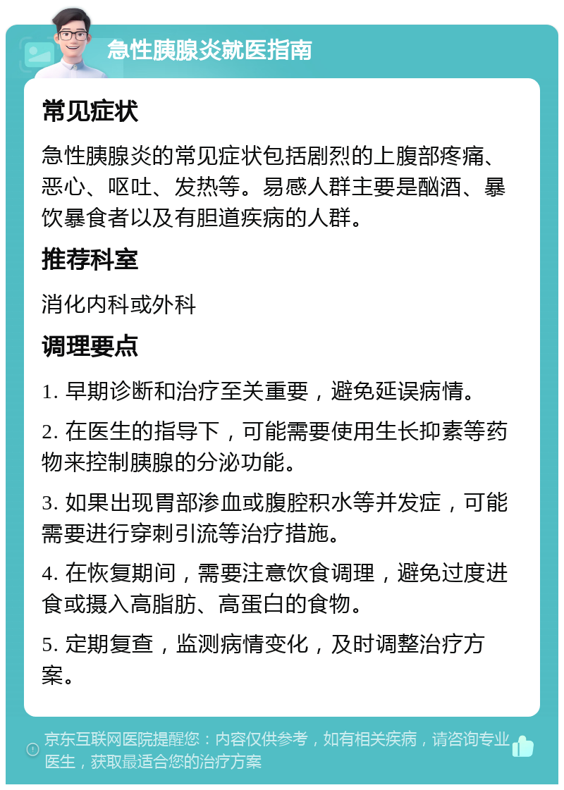 急性胰腺炎就医指南 常见症状 急性胰腺炎的常见症状包括剧烈的上腹部疼痛、恶心、呕吐、发热等。易感人群主要是酗酒、暴饮暴食者以及有胆道疾病的人群。 推荐科室 消化内科或外科 调理要点 1. 早期诊断和治疗至关重要，避免延误病情。 2. 在医生的指导下，可能需要使用生长抑素等药物来控制胰腺的分泌功能。 3. 如果出现胃部渗血或腹腔积水等并发症，可能需要进行穿刺引流等治疗措施。 4. 在恢复期间，需要注意饮食调理，避免过度进食或摄入高脂肪、高蛋白的食物。 5. 定期复查，监测病情变化，及时调整治疗方案。