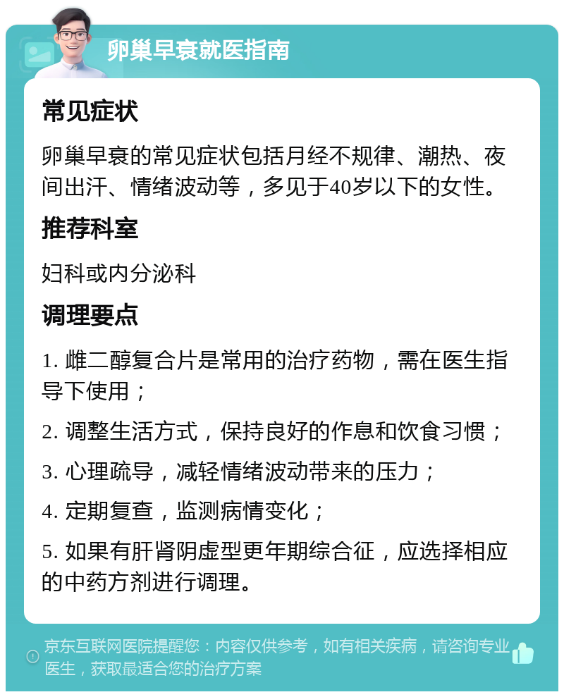 卵巢早衰就医指南 常见症状 卵巢早衰的常见症状包括月经不规律、潮热、夜间出汗、情绪波动等，多见于40岁以下的女性。 推荐科室 妇科或内分泌科 调理要点 1. 雌二醇复合片是常用的治疗药物，需在医生指导下使用； 2. 调整生活方式，保持良好的作息和饮食习惯； 3. 心理疏导，减轻情绪波动带来的压力； 4. 定期复查，监测病情变化； 5. 如果有肝肾阴虚型更年期综合征，应选择相应的中药方剂进行调理。