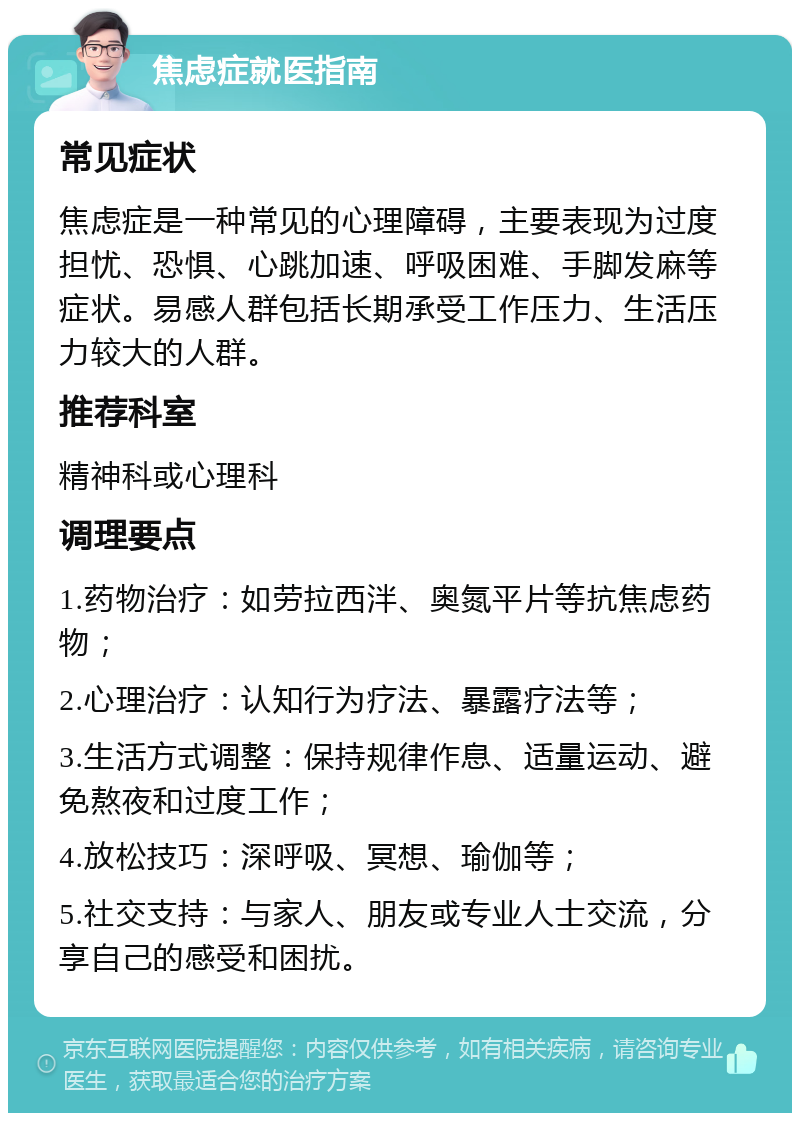 焦虑症就医指南 常见症状 焦虑症是一种常见的心理障碍，主要表现为过度担忧、恐惧、心跳加速、呼吸困难、手脚发麻等症状。易感人群包括长期承受工作压力、生活压力较大的人群。 推荐科室 精神科或心理科 调理要点 1.药物治疗：如劳拉西泮、奥氮平片等抗焦虑药物； 2.心理治疗：认知行为疗法、暴露疗法等； 3.生活方式调整：保持规律作息、适量运动、避免熬夜和过度工作； 4.放松技巧：深呼吸、冥想、瑜伽等； 5.社交支持：与家人、朋友或专业人士交流，分享自己的感受和困扰。