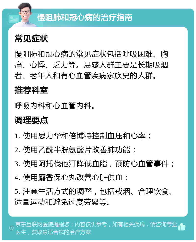 慢阻肺和冠心病的治疗指南 常见症状 慢阻肺和冠心病的常见症状包括呼吸困难、胸痛、心悸、乏力等。易感人群主要是长期吸烟者、老年人和有心血管疾病家族史的人群。 推荐科室 呼吸内科和心血管内科。 调理要点 1. 使用思力华和倍博特控制血压和心率； 2. 使用乙酰半胱氨酸片改善肺功能； 3. 使用阿托伐他汀降低血脂，预防心血管事件； 4. 使用麝香保心丸改善心脏供血； 5. 注意生活方式的调整，包括戒烟、合理饮食、适量运动和避免过度劳累等。