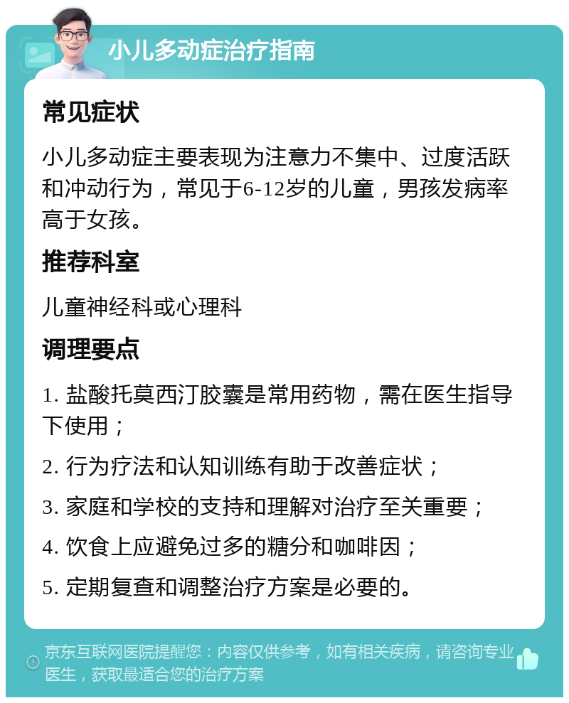 小儿多动症治疗指南 常见症状 小儿多动症主要表现为注意力不集中、过度活跃和冲动行为，常见于6-12岁的儿童，男孩发病率高于女孩。 推荐科室 儿童神经科或心理科 调理要点 1. 盐酸托莫西汀胶囊是常用药物，需在医生指导下使用； 2. 行为疗法和认知训练有助于改善症状； 3. 家庭和学校的支持和理解对治疗至关重要； 4. 饮食上应避免过多的糖分和咖啡因； 5. 定期复查和调整治疗方案是必要的。