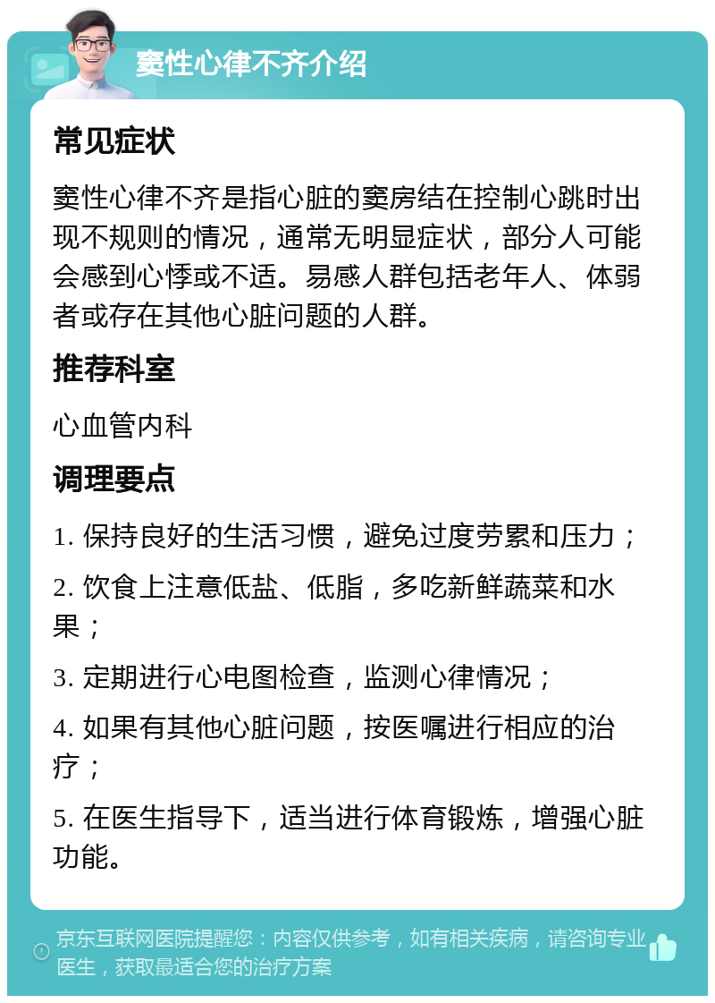 窦性心律不齐介绍 常见症状 窦性心律不齐是指心脏的窦房结在控制心跳时出现不规则的情况，通常无明显症状，部分人可能会感到心悸或不适。易感人群包括老年人、体弱者或存在其他心脏问题的人群。 推荐科室 心血管内科 调理要点 1. 保持良好的生活习惯，避免过度劳累和压力； 2. 饮食上注意低盐、低脂，多吃新鲜蔬菜和水果； 3. 定期进行心电图检查，监测心律情况； 4. 如果有其他心脏问题，按医嘱进行相应的治疗； 5. 在医生指导下，适当进行体育锻炼，增强心脏功能。