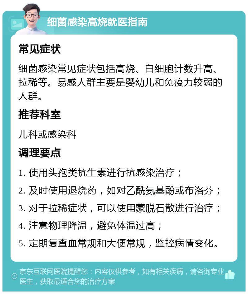 细菌感染高烧就医指南 常见症状 细菌感染常见症状包括高烧、白细胞计数升高、拉稀等。易感人群主要是婴幼儿和免疫力较弱的人群。 推荐科室 儿科或感染科 调理要点 1. 使用头孢类抗生素进行抗感染治疗； 2. 及时使用退烧药，如对乙酰氨基酚或布洛芬； 3. 对于拉稀症状，可以使用蒙脱石散进行治疗； 4. 注意物理降温，避免体温过高； 5. 定期复查血常规和大便常规，监控病情变化。