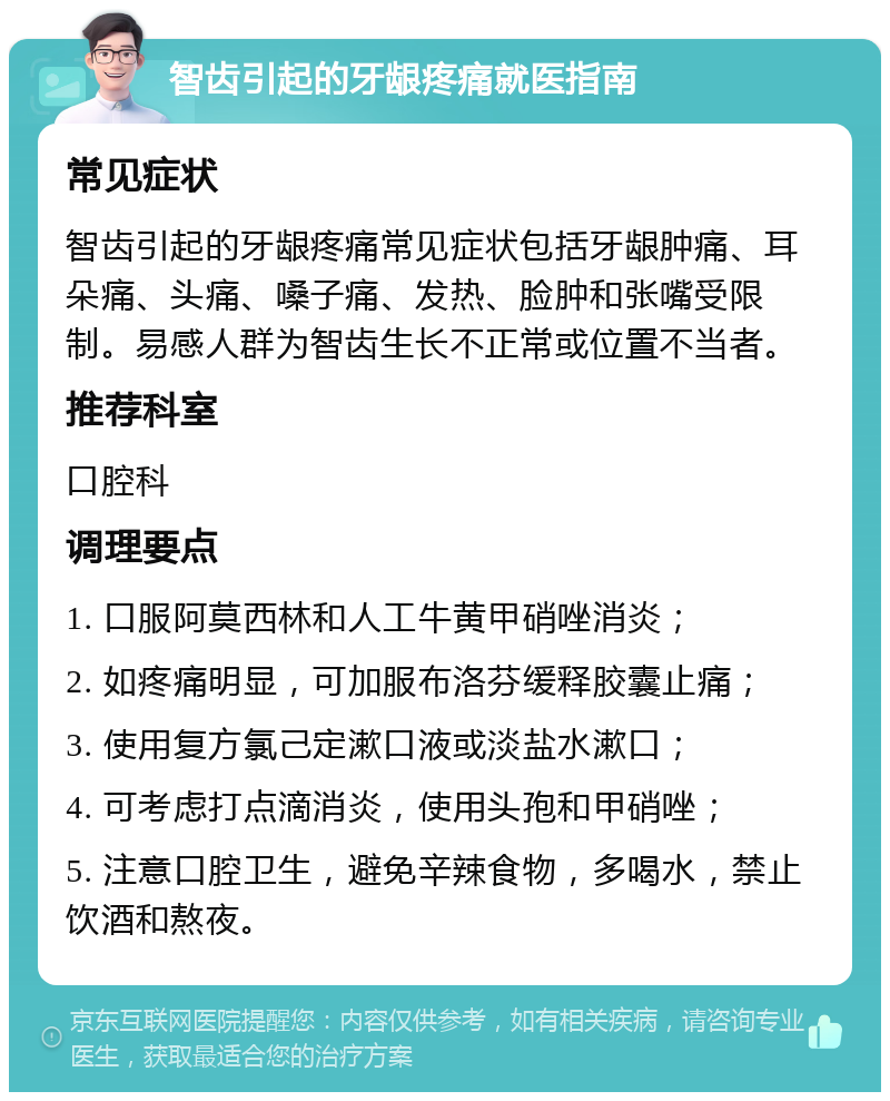 智齿引起的牙龈疼痛就医指南 常见症状 智齿引起的牙龈疼痛常见症状包括牙龈肿痛、耳朵痛、头痛、嗓子痛、发热、脸肿和张嘴受限制。易感人群为智齿生长不正常或位置不当者。 推荐科室 口腔科 调理要点 1. 口服阿莫西林和人工牛黄甲硝唑消炎； 2. 如疼痛明显，可加服布洛芬缓释胶囊止痛； 3. 使用复方氯己定漱口液或淡盐水漱口； 4. 可考虑打点滴消炎，使用头孢和甲硝唑； 5. 注意口腔卫生，避免辛辣食物，多喝水，禁止饮酒和熬夜。