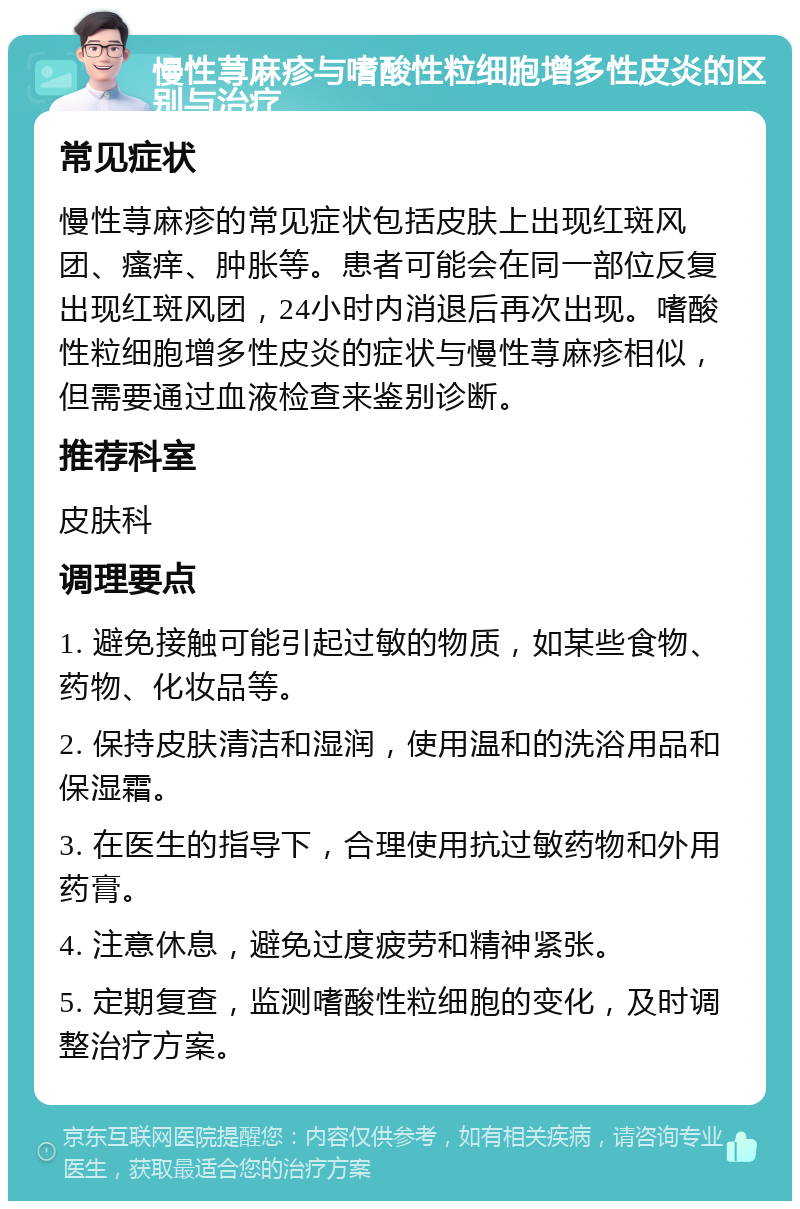 慢性荨麻疹与嗜酸性粒细胞增多性皮炎的区别与治疗 常见症状 慢性荨麻疹的常见症状包括皮肤上出现红斑风团、瘙痒、肿胀等。患者可能会在同一部位反复出现红斑风团，24小时内消退后再次出现。嗜酸性粒细胞增多性皮炎的症状与慢性荨麻疹相似，但需要通过血液检查来鉴别诊断。 推荐科室 皮肤科 调理要点 1. 避免接触可能引起过敏的物质，如某些食物、药物、化妆品等。 2. 保持皮肤清洁和湿润，使用温和的洗浴用品和保湿霜。 3. 在医生的指导下，合理使用抗过敏药物和外用药膏。 4. 注意休息，避免过度疲劳和精神紧张。 5. 定期复查，监测嗜酸性粒细胞的变化，及时调整治疗方案。