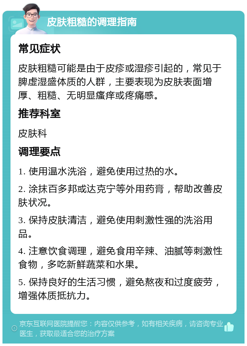 皮肤粗糙的调理指南 常见症状 皮肤粗糙可能是由于皮疹或湿疹引起的，常见于脾虚湿盛体质的人群，主要表现为皮肤表面增厚、粗糙、无明显瘙痒或疼痛感。 推荐科室 皮肤科 调理要点 1. 使用温水洗浴，避免使用过热的水。 2. 涂抹百多邦或达克宁等外用药膏，帮助改善皮肤状况。 3. 保持皮肤清洁，避免使用刺激性强的洗浴用品。 4. 注意饮食调理，避免食用辛辣、油腻等刺激性食物，多吃新鲜蔬菜和水果。 5. 保持良好的生活习惯，避免熬夜和过度疲劳，增强体质抵抗力。