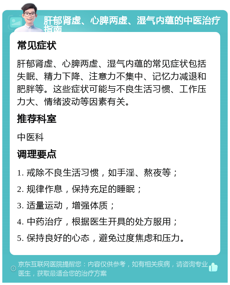 肝郁肾虚、心脾两虚、湿气内蕴的中医治疗指南 常见症状 肝郁肾虚、心脾两虚、湿气内蕴的常见症状包括失眠、精力下降、注意力不集中、记忆力减退和肥胖等。这些症状可能与不良生活习惯、工作压力大、情绪波动等因素有关。 推荐科室 中医科 调理要点 1. 戒除不良生活习惯，如手淫、熬夜等； 2. 规律作息，保持充足的睡眠； 3. 适量运动，增强体质； 4. 中药治疗，根据医生开具的处方服用； 5. 保持良好的心态，避免过度焦虑和压力。