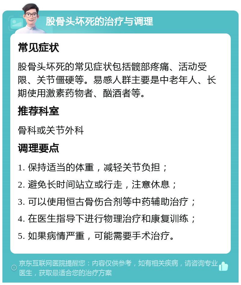 股骨头坏死的治疗与调理 常见症状 股骨头坏死的常见症状包括髋部疼痛、活动受限、关节僵硬等。易感人群主要是中老年人、长期使用激素药物者、酗酒者等。 推荐科室 骨科或关节外科 调理要点 1. 保持适当的体重，减轻关节负担； 2. 避免长时间站立或行走，注意休息； 3. 可以使用恒古骨伤合剂等中药辅助治疗； 4. 在医生指导下进行物理治疗和康复训练； 5. 如果病情严重，可能需要手术治疗。