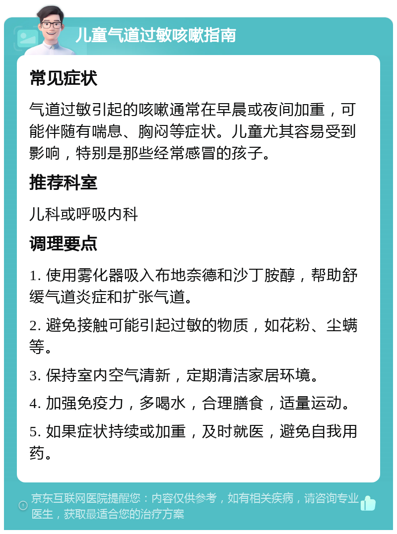 儿童气道过敏咳嗽指南 常见症状 气道过敏引起的咳嗽通常在早晨或夜间加重，可能伴随有喘息、胸闷等症状。儿童尤其容易受到影响，特别是那些经常感冒的孩子。 推荐科室 儿科或呼吸内科 调理要点 1. 使用雾化器吸入布地奈德和沙丁胺醇，帮助舒缓气道炎症和扩张气道。 2. 避免接触可能引起过敏的物质，如花粉、尘螨等。 3. 保持室内空气清新，定期清洁家居环境。 4. 加强免疫力，多喝水，合理膳食，适量运动。 5. 如果症状持续或加重，及时就医，避免自我用药。