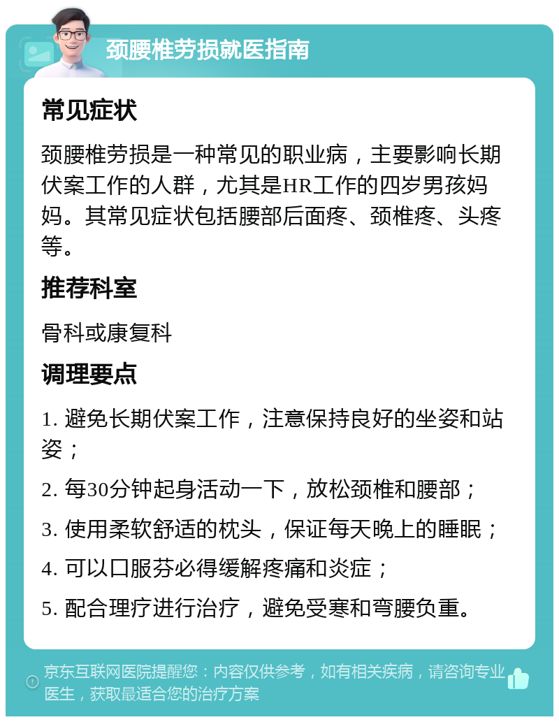 颈腰椎劳损就医指南 常见症状 颈腰椎劳损是一种常见的职业病，主要影响长期伏案工作的人群，尤其是HR工作的四岁男孩妈妈。其常见症状包括腰部后面疼、颈椎疼、头疼等。 推荐科室 骨科或康复科 调理要点 1. 避免长期伏案工作，注意保持良好的坐姿和站姿； 2. 每30分钟起身活动一下，放松颈椎和腰部； 3. 使用柔软舒适的枕头，保证每天晚上的睡眠； 4. 可以口服芬必得缓解疼痛和炎症； 5. 配合理疗进行治疗，避免受寒和弯腰负重。