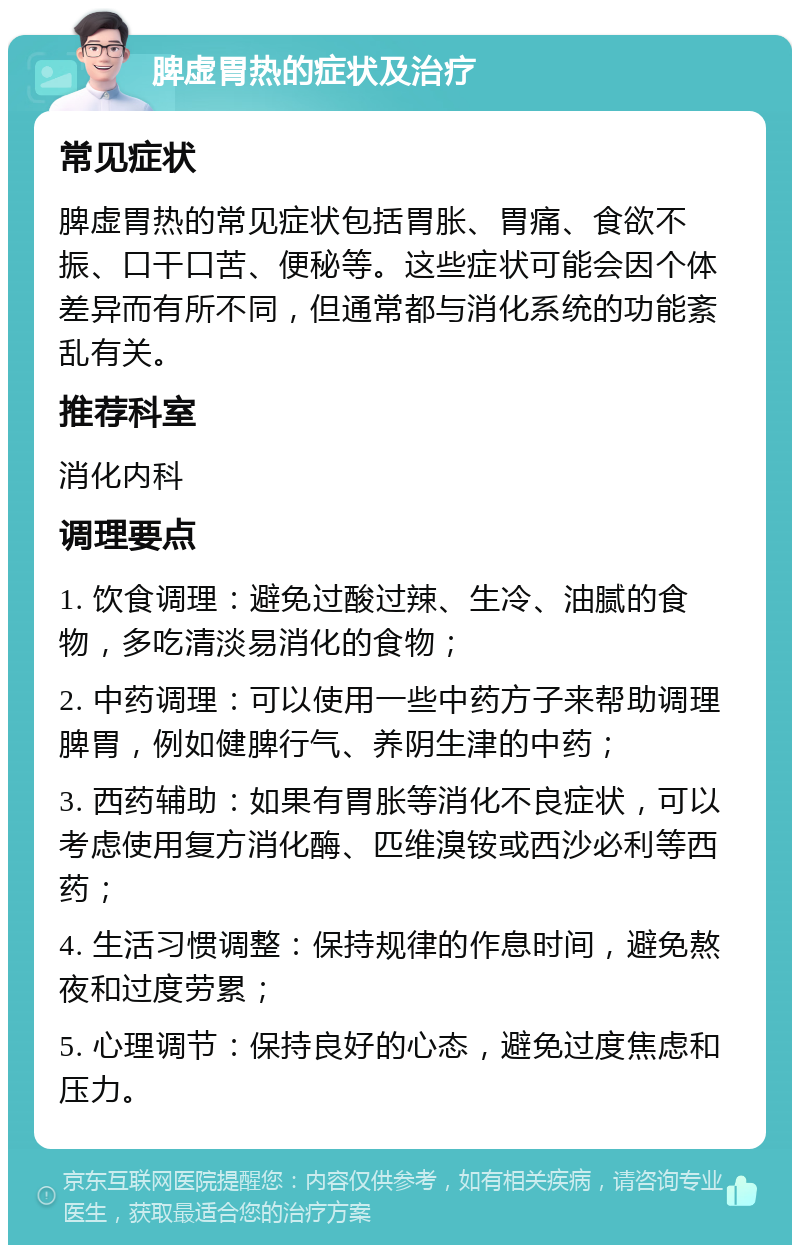 脾虚胃热的症状及治疗 常见症状 脾虚胃热的常见症状包括胃胀、胃痛、食欲不振、口干口苦、便秘等。这些症状可能会因个体差异而有所不同，但通常都与消化系统的功能紊乱有关。 推荐科室 消化内科 调理要点 1. 饮食调理：避免过酸过辣、生冷、油腻的食物，多吃清淡易消化的食物； 2. 中药调理：可以使用一些中药方子来帮助调理脾胃，例如健脾行气、养阴生津的中药； 3. 西药辅助：如果有胃胀等消化不良症状，可以考虑使用复方消化酶、匹维溴铵或西沙必利等西药； 4. 生活习惯调整：保持规律的作息时间，避免熬夜和过度劳累； 5. 心理调节：保持良好的心态，避免过度焦虑和压力。