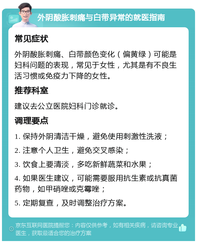 外阴酸胀刺痛与白带异常的就医指南 常见症状 外阴酸胀刺痛、白带颜色变化（偏黄绿）可能是妇科问题的表现，常见于女性，尤其是有不良生活习惯或免疫力下降的女性。 推荐科室 建议去公立医院妇科门诊就诊。 调理要点 1. 保持外阴清洁干燥，避免使用刺激性洗液； 2. 注意个人卫生，避免交叉感染； 3. 饮食上要清淡，多吃新鲜蔬菜和水果； 4. 如果医生建议，可能需要服用抗生素或抗真菌药物，如甲硝唑或克霉唑； 5. 定期复查，及时调整治疗方案。