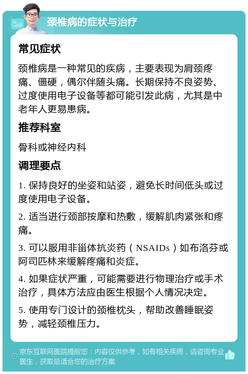 颈椎病的症状与治疗 常见症状 颈椎病是一种常见的疾病，主要表现为肩颈疼痛、僵硬，偶尔伴随头痛。长期保持不良姿势、过度使用电子设备等都可能引发此病，尤其是中老年人更易患病。 推荐科室 骨科或神经内科 调理要点 1. 保持良好的坐姿和站姿，避免长时间低头或过度使用电子设备。 2. 适当进行颈部按摩和热敷，缓解肌肉紧张和疼痛。 3. 可以服用非甾体抗炎药（NSAIDs）如布洛芬或阿司匹林来缓解疼痛和炎症。 4. 如果症状严重，可能需要进行物理治疗或手术治疗，具体方法应由医生根据个人情况决定。 5. 使用专门设计的颈椎枕头，帮助改善睡眠姿势，减轻颈椎压力。