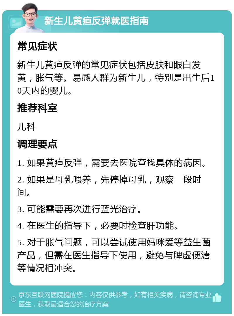 新生儿黄疸反弹就医指南 常见症状 新生儿黄疸反弹的常见症状包括皮肤和眼白发黄，胀气等。易感人群为新生儿，特别是出生后10天内的婴儿。 推荐科室 儿科 调理要点 1. 如果黄疸反弹，需要去医院查找具体的病因。 2. 如果是母乳喂养，先停掉母乳，观察一段时间。 3. 可能需要再次进行蓝光治疗。 4. 在医生的指导下，必要时检查肝功能。 5. 对于胀气问题，可以尝试使用妈咪爱等益生菌产品，但需在医生指导下使用，避免与脾虚便溏等情况相冲突。