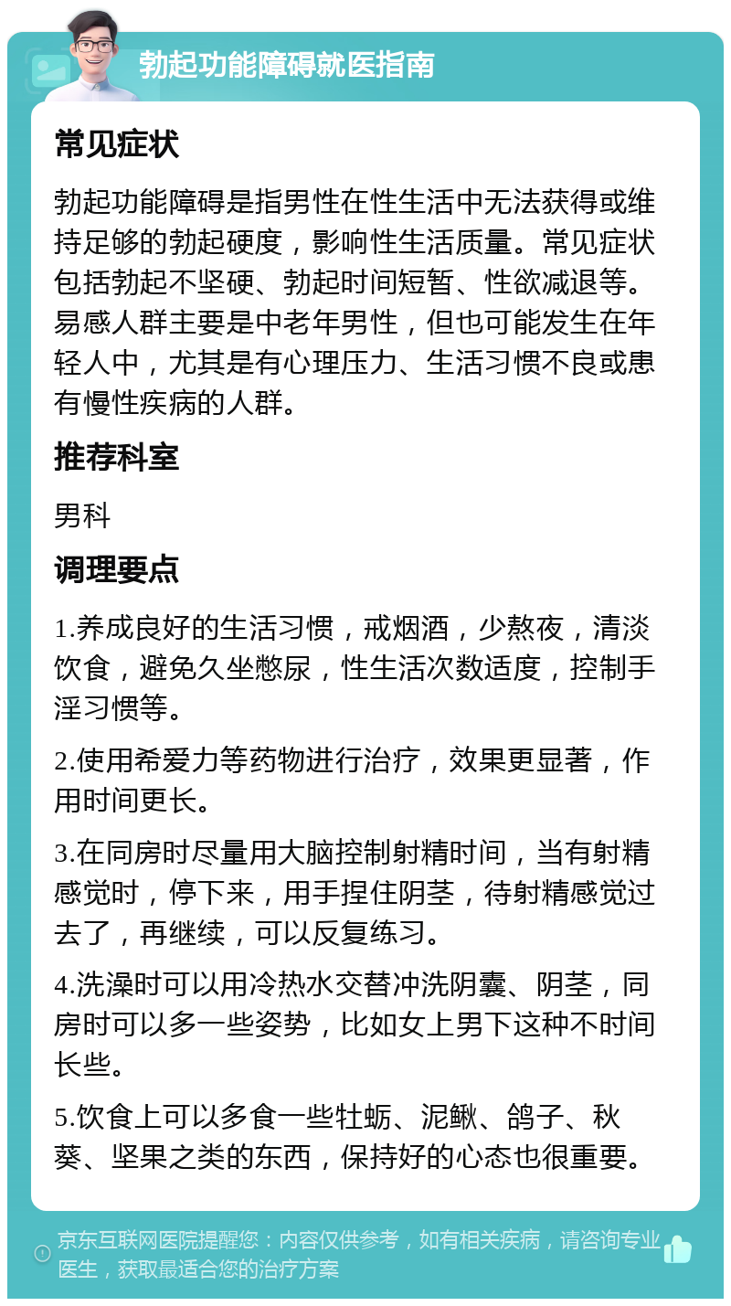 勃起功能障碍就医指南 常见症状 勃起功能障碍是指男性在性生活中无法获得或维持足够的勃起硬度，影响性生活质量。常见症状包括勃起不坚硬、勃起时间短暂、性欲减退等。易感人群主要是中老年男性，但也可能发生在年轻人中，尤其是有心理压力、生活习惯不良或患有慢性疾病的人群。 推荐科室 男科 调理要点 1.养成良好的生活习惯，戒烟酒，少熬夜，清淡饮食，避免久坐憋尿，性生活次数适度，控制手淫习惯等。 2.使用希爱力等药物进行治疗，效果更显著，作用时间更长。 3.在同房时尽量用大脑控制射精时间，当有射精感觉时，停下来，用手捏住阴茎，待射精感觉过去了，再继续，可以反复练习。 4.洗澡时可以用冷热水交替冲洗阴囊、阴茎，同房时可以多一些姿势，比如女上男下这种不时间长些。 5.饮食上可以多食一些牡蛎、泥鳅、鸽子、秋葵、坚果之类的东西，保持好的心态也很重要。