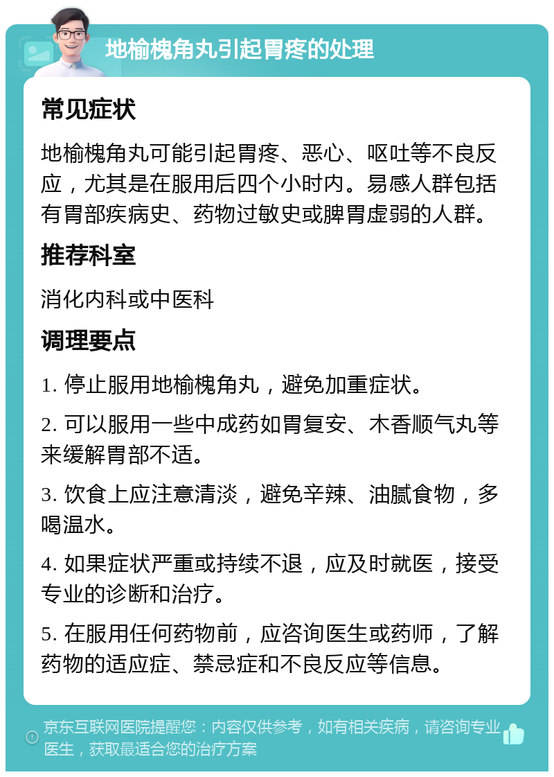 地榆槐角丸引起胃疼的处理 常见症状 地榆槐角丸可能引起胃疼、恶心、呕吐等不良反应，尤其是在服用后四个小时内。易感人群包括有胃部疾病史、药物过敏史或脾胃虚弱的人群。 推荐科室 消化内科或中医科 调理要点 1. 停止服用地榆槐角丸，避免加重症状。 2. 可以服用一些中成药如胃复安、木香顺气丸等来缓解胃部不适。 3. 饮食上应注意清淡，避免辛辣、油腻食物，多喝温水。 4. 如果症状严重或持续不退，应及时就医，接受专业的诊断和治疗。 5. 在服用任何药物前，应咨询医生或药师，了解药物的适应症、禁忌症和不良反应等信息。