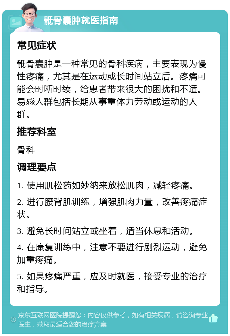 骶骨囊肿就医指南 常见症状 骶骨囊肿是一种常见的骨科疾病，主要表现为慢性疼痛，尤其是在运动或长时间站立后。疼痛可能会时断时续，给患者带来很大的困扰和不适。易感人群包括长期从事重体力劳动或运动的人群。 推荐科室 骨科 调理要点 1. 使用肌松药如妙纳来放松肌肉，减轻疼痛。 2. 进行腰背肌训练，增强肌肉力量，改善疼痛症状。 3. 避免长时间站立或坐着，适当休息和活动。 4. 在康复训练中，注意不要进行剧烈运动，避免加重疼痛。 5. 如果疼痛严重，应及时就医，接受专业的治疗和指导。