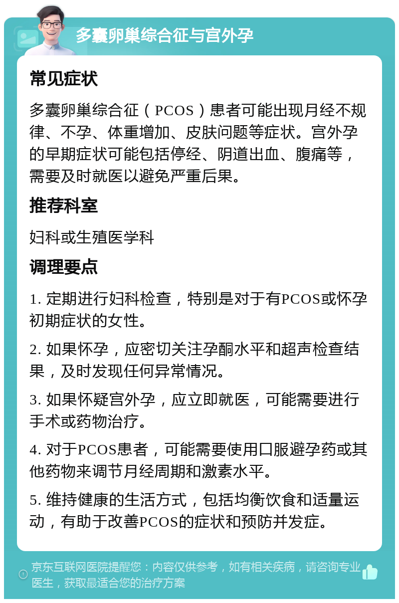 多囊卵巢综合征与宫外孕 常见症状 多囊卵巢综合征（PCOS）患者可能出现月经不规律、不孕、体重增加、皮肤问题等症状。宫外孕的早期症状可能包括停经、阴道出血、腹痛等，需要及时就医以避免严重后果。 推荐科室 妇科或生殖医学科 调理要点 1. 定期进行妇科检查，特别是对于有PCOS或怀孕初期症状的女性。 2. 如果怀孕，应密切关注孕酮水平和超声检查结果，及时发现任何异常情况。 3. 如果怀疑宫外孕，应立即就医，可能需要进行手术或药物治疗。 4. 对于PCOS患者，可能需要使用口服避孕药或其他药物来调节月经周期和激素水平。 5. 维持健康的生活方式，包括均衡饮食和适量运动，有助于改善PCOS的症状和预防并发症。