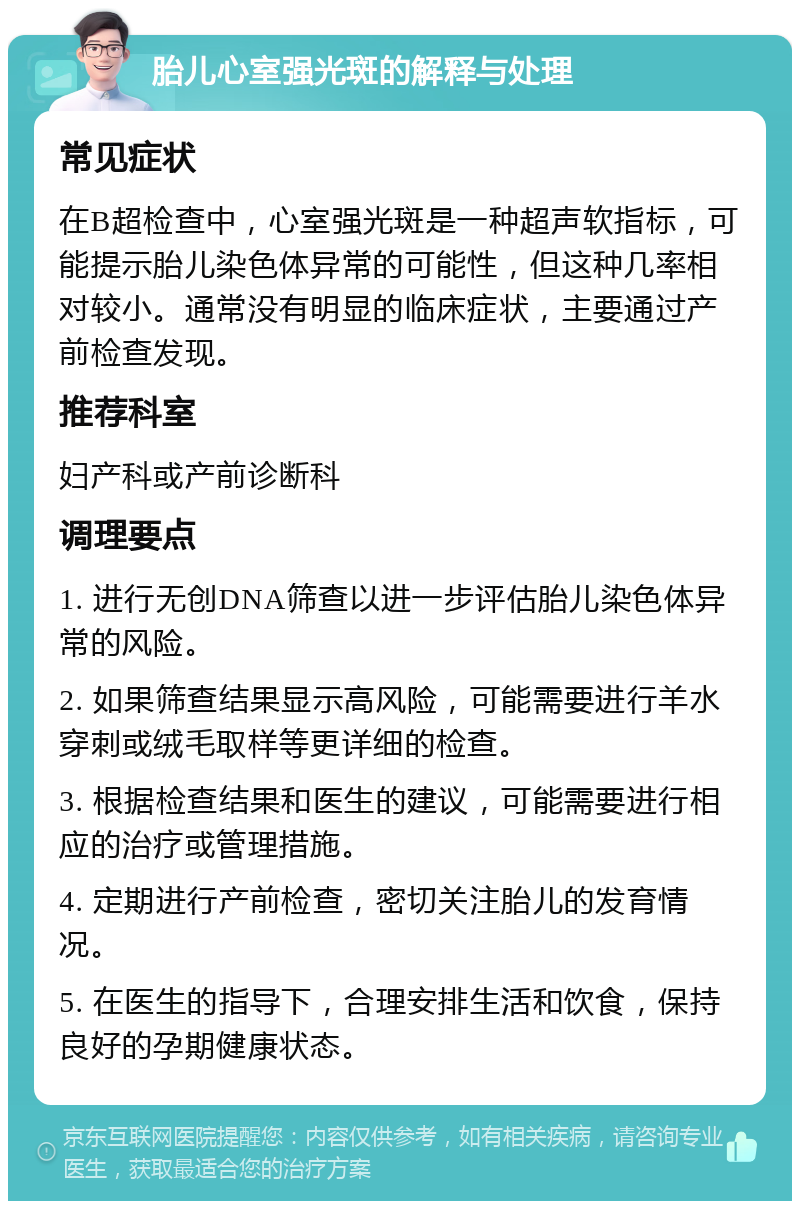 胎儿心室强光斑的解释与处理 常见症状 在B超检查中，心室强光斑是一种超声软指标，可能提示胎儿染色体异常的可能性，但这种几率相对较小。通常没有明显的临床症状，主要通过产前检查发现。 推荐科室 妇产科或产前诊断科 调理要点 1. 进行无创DNA筛查以进一步评估胎儿染色体异常的风险。 2. 如果筛查结果显示高风险，可能需要进行羊水穿刺或绒毛取样等更详细的检查。 3. 根据检查结果和医生的建议，可能需要进行相应的治疗或管理措施。 4. 定期进行产前检查，密切关注胎儿的发育情况。 5. 在医生的指导下，合理安排生活和饮食，保持良好的孕期健康状态。