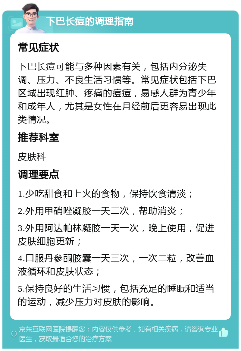 下巴长痘的调理指南 常见症状 下巴长痘可能与多种因素有关，包括内分泌失调、压力、不良生活习惯等。常见症状包括下巴区域出现红肿、疼痛的痘痘，易感人群为青少年和成年人，尤其是女性在月经前后更容易出现此类情况。 推荐科室 皮肤科 调理要点 1.少吃甜食和上火的食物，保持饮食清淡； 2.外用甲硝唑凝胶一天二次，帮助消炎； 3.外用阿达帕林凝胶一天一次，晚上使用，促进皮肤细胞更新； 4.口服丹参酮胶囊一天三次，一次二粒，改善血液循环和皮肤状态； 5.保持良好的生活习惯，包括充足的睡眠和适当的运动，减少压力对皮肤的影响。