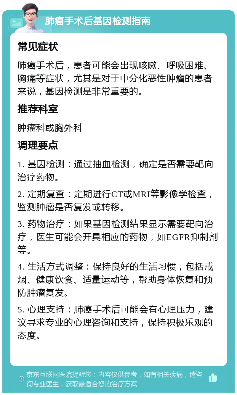 肺癌手术后基因检测指南 常见症状 肺癌手术后，患者可能会出现咳嗽、呼吸困难、胸痛等症状，尤其是对于中分化恶性肿瘤的患者来说，基因检测是非常重要的。 推荐科室 肿瘤科或胸外科 调理要点 1. 基因检测：通过抽血检测，确定是否需要靶向治疗药物。 2. 定期复查：定期进行CT或MRI等影像学检查，监测肿瘤是否复发或转移。 3. 药物治疗：如果基因检测结果显示需要靶向治疗，医生可能会开具相应的药物，如EGFR抑制剂等。 4. 生活方式调整：保持良好的生活习惯，包括戒烟、健康饮食、适量运动等，帮助身体恢复和预防肿瘤复发。 5. 心理支持：肺癌手术后可能会有心理压力，建议寻求专业的心理咨询和支持，保持积极乐观的态度。