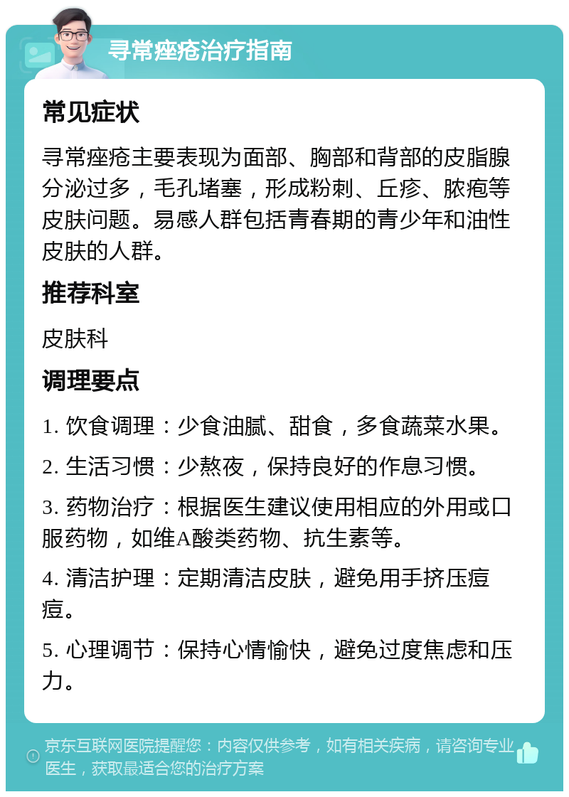 寻常痤疮治疗指南 常见症状 寻常痤疮主要表现为面部、胸部和背部的皮脂腺分泌过多，毛孔堵塞，形成粉刺、丘疹、脓疱等皮肤问题。易感人群包括青春期的青少年和油性皮肤的人群。 推荐科室 皮肤科 调理要点 1. 饮食调理：少食油腻、甜食，多食蔬菜水果。 2. 生活习惯：少熬夜，保持良好的作息习惯。 3. 药物治疗：根据医生建议使用相应的外用或口服药物，如维A酸类药物、抗生素等。 4. 清洁护理：定期清洁皮肤，避免用手挤压痘痘。 5. 心理调节：保持心情愉快，避免过度焦虑和压力。