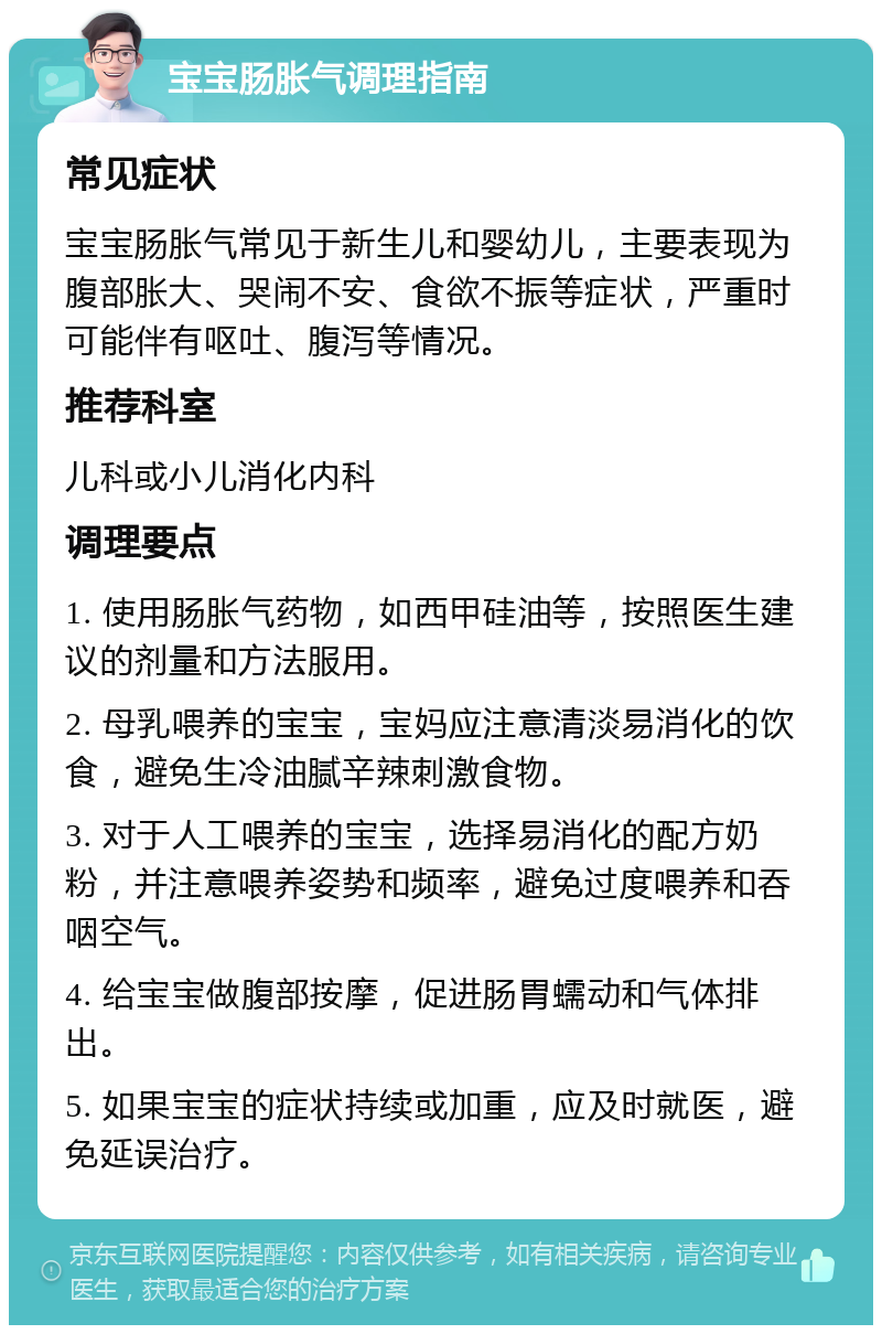 宝宝肠胀气调理指南 常见症状 宝宝肠胀气常见于新生儿和婴幼儿，主要表现为腹部胀大、哭闹不安、食欲不振等症状，严重时可能伴有呕吐、腹泻等情况。 推荐科室 儿科或小儿消化内科 调理要点 1. 使用肠胀气药物，如西甲硅油等，按照医生建议的剂量和方法服用。 2. 母乳喂养的宝宝，宝妈应注意清淡易消化的饮食，避免生冷油腻辛辣刺激食物。 3. 对于人工喂养的宝宝，选择易消化的配方奶粉，并注意喂养姿势和频率，避免过度喂养和吞咽空气。 4. 给宝宝做腹部按摩，促进肠胃蠕动和气体排出。 5. 如果宝宝的症状持续或加重，应及时就医，避免延误治疗。