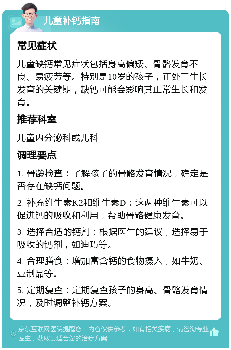 儿童补钙指南 常见症状 儿童缺钙常见症状包括身高偏矮、骨骼发育不良、易疲劳等。特别是10岁的孩子，正处于生长发育的关键期，缺钙可能会影响其正常生长和发育。 推荐科室 儿童内分泌科或儿科 调理要点 1. 骨龄检查：了解孩子的骨骼发育情况，确定是否存在缺钙问题。 2. 补充维生素K2和维生素D：这两种维生素可以促进钙的吸收和利用，帮助骨骼健康发育。 3. 选择合适的钙剂：根据医生的建议，选择易于吸收的钙剂，如迪巧等。 4. 合理膳食：增加富含钙的食物摄入，如牛奶、豆制品等。 5. 定期复查：定期复查孩子的身高、骨骼发育情况，及时调整补钙方案。