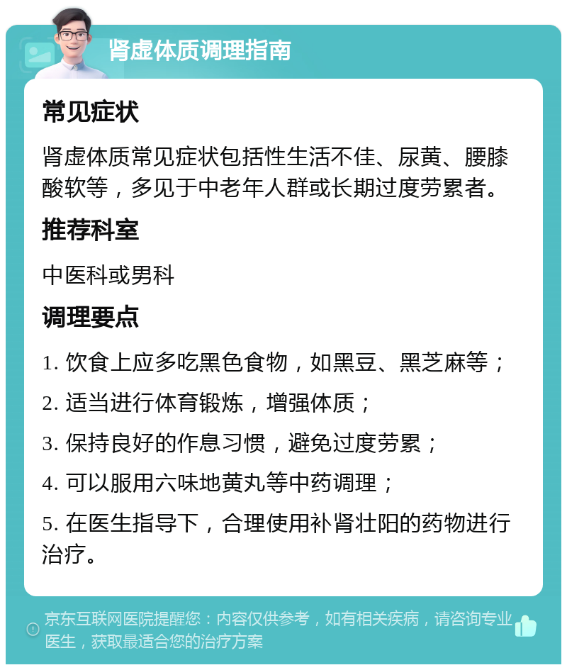 肾虚体质调理指南 常见症状 肾虚体质常见症状包括性生活不佳、尿黄、腰膝酸软等，多见于中老年人群或长期过度劳累者。 推荐科室 中医科或男科 调理要点 1. 饮食上应多吃黑色食物，如黑豆、黑芝麻等； 2. 适当进行体育锻炼，增强体质； 3. 保持良好的作息习惯，避免过度劳累； 4. 可以服用六味地黄丸等中药调理； 5. 在医生指导下，合理使用补肾壮阳的药物进行治疗。