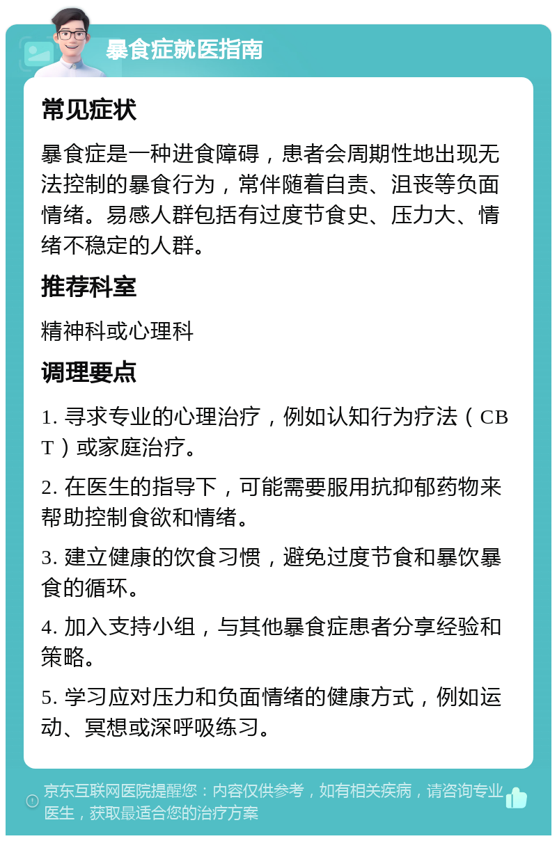 暴食症就医指南 常见症状 暴食症是一种进食障碍，患者会周期性地出现无法控制的暴食行为，常伴随着自责、沮丧等负面情绪。易感人群包括有过度节食史、压力大、情绪不稳定的人群。 推荐科室 精神科或心理科 调理要点 1. 寻求专业的心理治疗，例如认知行为疗法（CBT）或家庭治疗。 2. 在医生的指导下，可能需要服用抗抑郁药物来帮助控制食欲和情绪。 3. 建立健康的饮食习惯，避免过度节食和暴饮暴食的循环。 4. 加入支持小组，与其他暴食症患者分享经验和策略。 5. 学习应对压力和负面情绪的健康方式，例如运动、冥想或深呼吸练习。