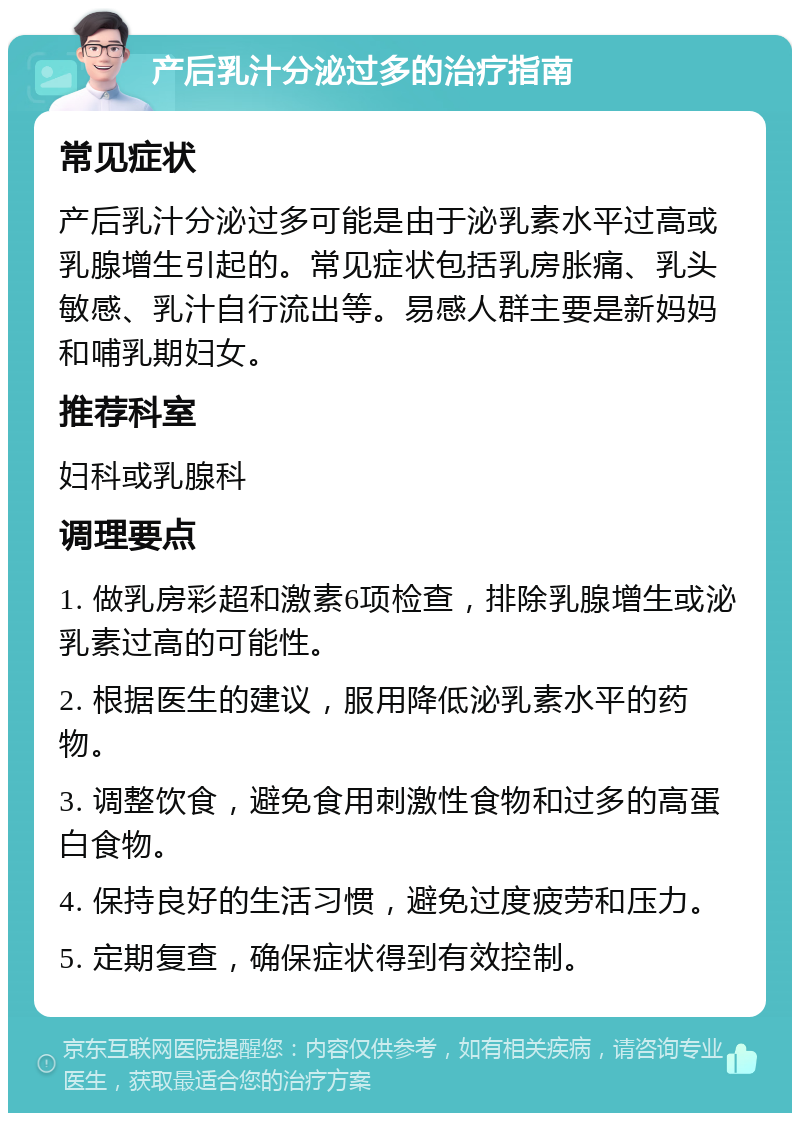 产后乳汁分泌过多的治疗指南 常见症状 产后乳汁分泌过多可能是由于泌乳素水平过高或乳腺增生引起的。常见症状包括乳房胀痛、乳头敏感、乳汁自行流出等。易感人群主要是新妈妈和哺乳期妇女。 推荐科室 妇科或乳腺科 调理要点 1. 做乳房彩超和激素6项检查，排除乳腺增生或泌乳素过高的可能性。 2. 根据医生的建议，服用降低泌乳素水平的药物。 3. 调整饮食，避免食用刺激性食物和过多的高蛋白食物。 4. 保持良好的生活习惯，避免过度疲劳和压力。 5. 定期复查，确保症状得到有效控制。