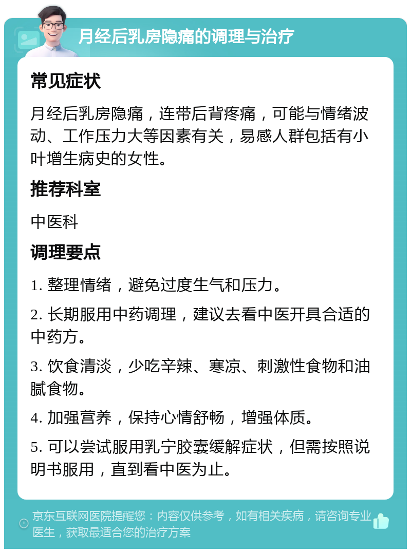 月经后乳房隐痛的调理与治疗 常见症状 月经后乳房隐痛，连带后背疼痛，可能与情绪波动、工作压力大等因素有关，易感人群包括有小叶增生病史的女性。 推荐科室 中医科 调理要点 1. 整理情绪，避免过度生气和压力。 2. 长期服用中药调理，建议去看中医开具合适的中药方。 3. 饮食清淡，少吃辛辣、寒凉、刺激性食物和油腻食物。 4. 加强营养，保持心情舒畅，增强体质。 5. 可以尝试服用乳宁胶囊缓解症状，但需按照说明书服用，直到看中医为止。