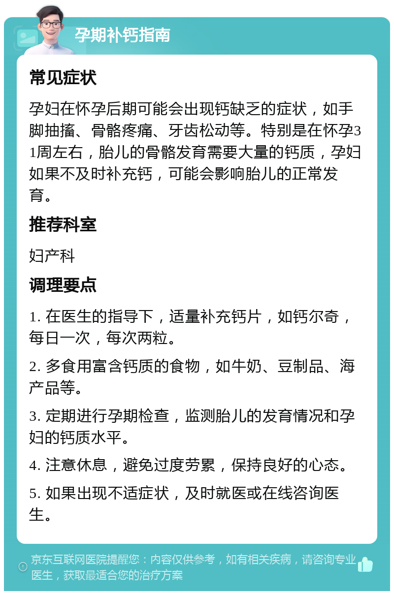 孕期补钙指南 常见症状 孕妇在怀孕后期可能会出现钙缺乏的症状，如手脚抽搐、骨骼疼痛、牙齿松动等。特别是在怀孕31周左右，胎儿的骨骼发育需要大量的钙质，孕妇如果不及时补充钙，可能会影响胎儿的正常发育。 推荐科室 妇产科 调理要点 1. 在医生的指导下，适量补充钙片，如钙尔奇，每日一次，每次两粒。 2. 多食用富含钙质的食物，如牛奶、豆制品、海产品等。 3. 定期进行孕期检查，监测胎儿的发育情况和孕妇的钙质水平。 4. 注意休息，避免过度劳累，保持良好的心态。 5. 如果出现不适症状，及时就医或在线咨询医生。