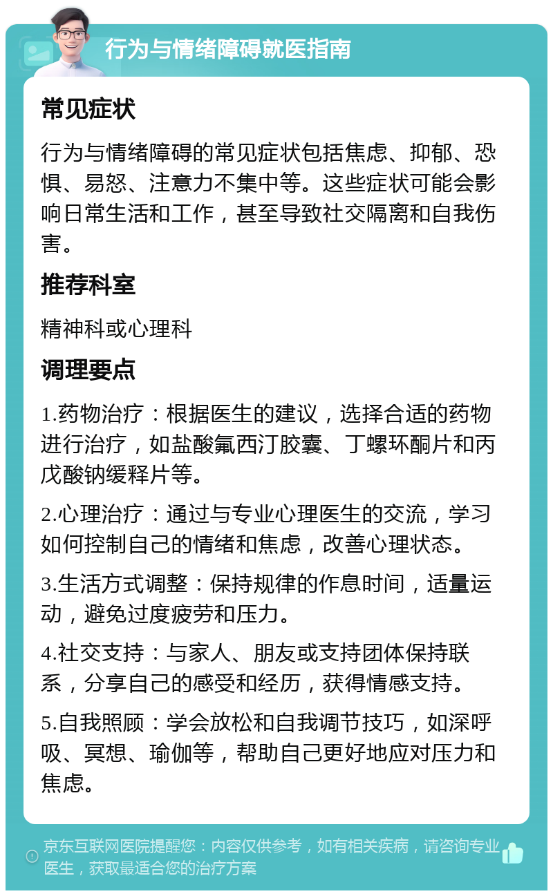 行为与情绪障碍就医指南 常见症状 行为与情绪障碍的常见症状包括焦虑、抑郁、恐惧、易怒、注意力不集中等。这些症状可能会影响日常生活和工作，甚至导致社交隔离和自我伤害。 推荐科室 精神科或心理科 调理要点 1.药物治疗：根据医生的建议，选择合适的药物进行治疗，如盐酸氟西汀胶囊、丁螺环酮片和丙戊酸钠缓释片等。 2.心理治疗：通过与专业心理医生的交流，学习如何控制自己的情绪和焦虑，改善心理状态。 3.生活方式调整：保持规律的作息时间，适量运动，避免过度疲劳和压力。 4.社交支持：与家人、朋友或支持团体保持联系，分享自己的感受和经历，获得情感支持。 5.自我照顾：学会放松和自我调节技巧，如深呼吸、冥想、瑜伽等，帮助自己更好地应对压力和焦虑。