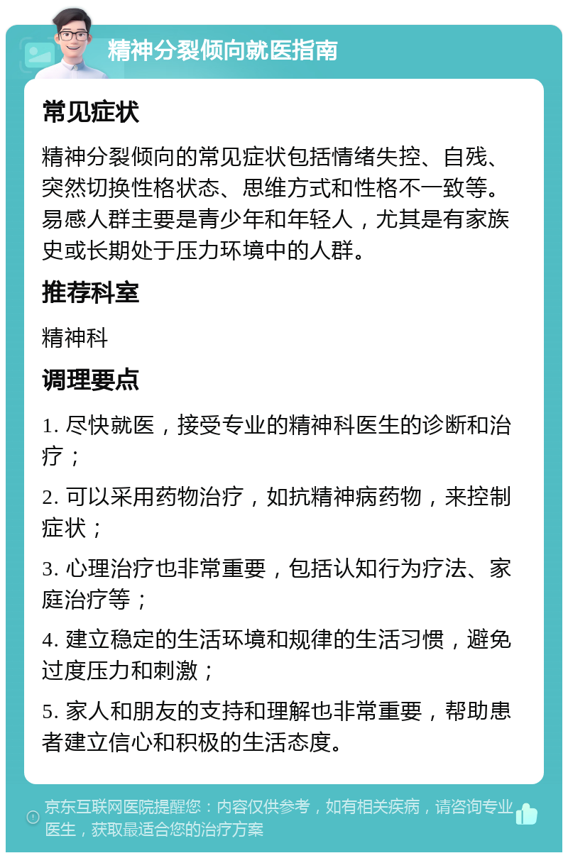 精神分裂倾向就医指南 常见症状 精神分裂倾向的常见症状包括情绪失控、自残、突然切换性格状态、思维方式和性格不一致等。易感人群主要是青少年和年轻人，尤其是有家族史或长期处于压力环境中的人群。 推荐科室 精神科 调理要点 1. 尽快就医，接受专业的精神科医生的诊断和治疗； 2. 可以采用药物治疗，如抗精神病药物，来控制症状； 3. 心理治疗也非常重要，包括认知行为疗法、家庭治疗等； 4. 建立稳定的生活环境和规律的生活习惯，避免过度压力和刺激； 5. 家人和朋友的支持和理解也非常重要，帮助患者建立信心和积极的生活态度。