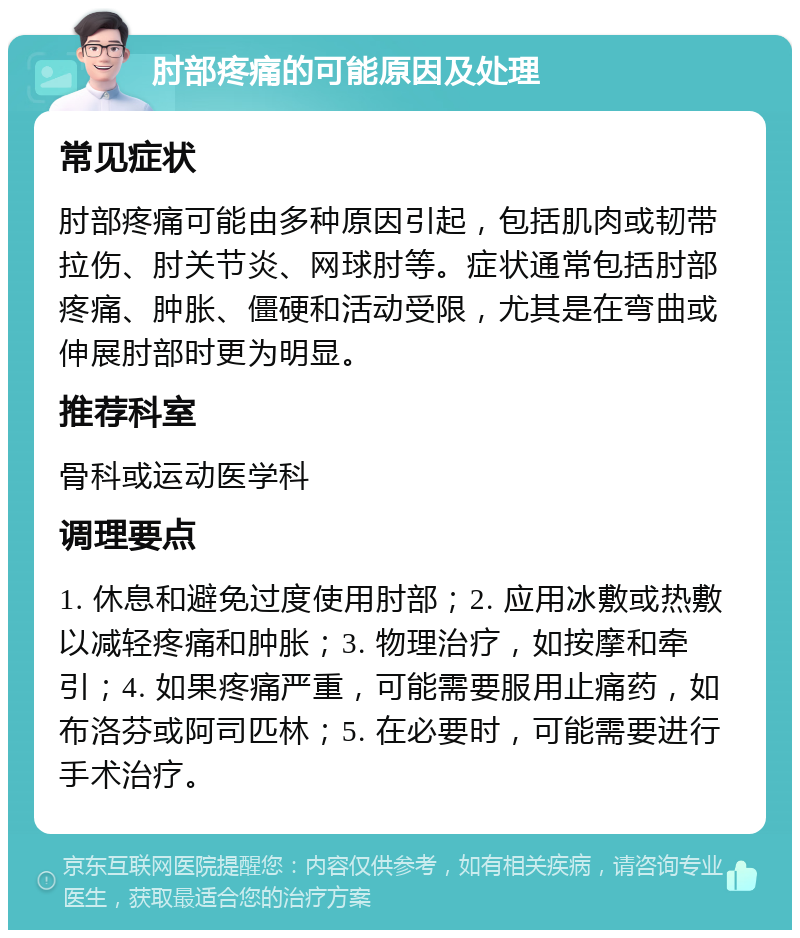 肘部疼痛的可能原因及处理 常见症状 肘部疼痛可能由多种原因引起，包括肌肉或韧带拉伤、肘关节炎、网球肘等。症状通常包括肘部疼痛、肿胀、僵硬和活动受限，尤其是在弯曲或伸展肘部时更为明显。 推荐科室 骨科或运动医学科 调理要点 1. 休息和避免过度使用肘部；2. 应用冰敷或热敷以减轻疼痛和肿胀；3. 物理治疗，如按摩和牵引；4. 如果疼痛严重，可能需要服用止痛药，如布洛芬或阿司匹林；5. 在必要时，可能需要进行手术治疗。