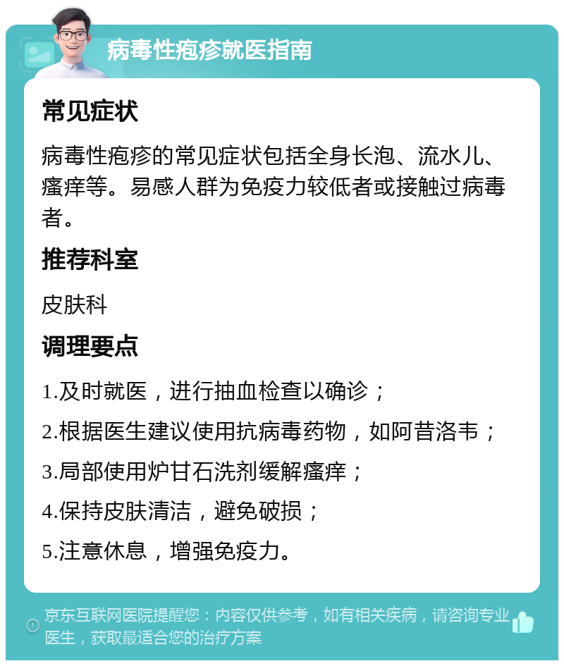 病毒性疱疹就医指南 常见症状 病毒性疱疹的常见症状包括全身长泡、流水儿、瘙痒等。易感人群为免疫力较低者或接触过病毒者。 推荐科室 皮肤科 调理要点 1.及时就医，进行抽血检查以确诊； 2.根据医生建议使用抗病毒药物，如阿昔洛韦； 3.局部使用炉甘石洗剂缓解瘙痒； 4.保持皮肤清洁，避免破损； 5.注意休息，增强免疫力。